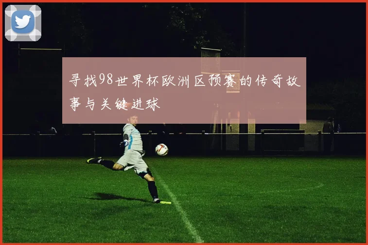 寻找98世界杯欧洲区预赛的传奇故事与关键进球