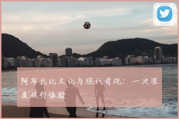 阿布扎比文化与现代奇观：一次深度旅行体验