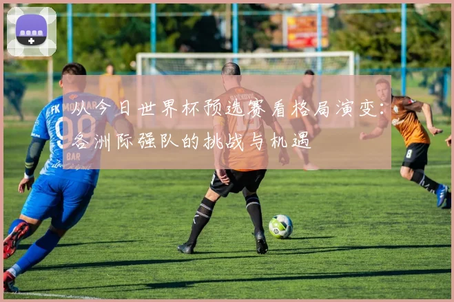 从今日世界杯预选赛看格局演变：各洲际强队的挑战与机遇