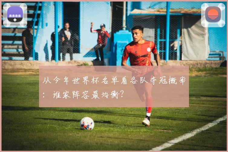 从今年世界杯名单看各队夺冠概率：谁家阵容最均衡？