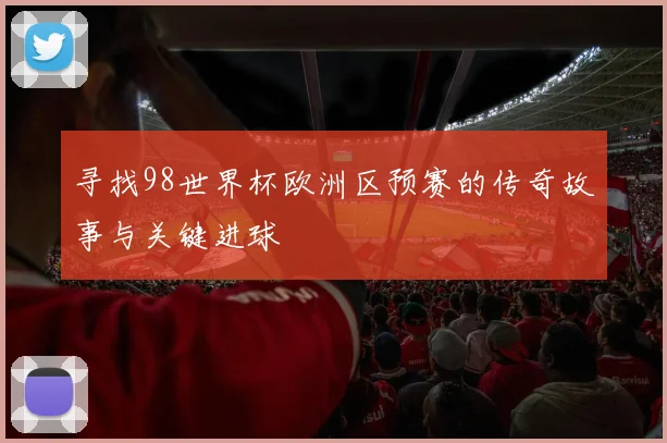 寻找98世界杯欧洲区预赛的传奇故事与关键进球