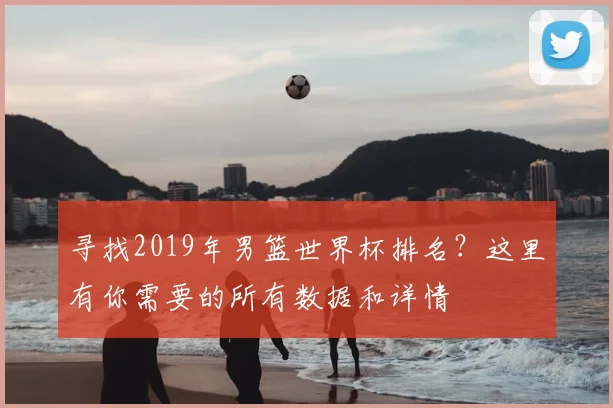 寻找2019年男篮世界杯排名？这里有你需要的所有数据和详情