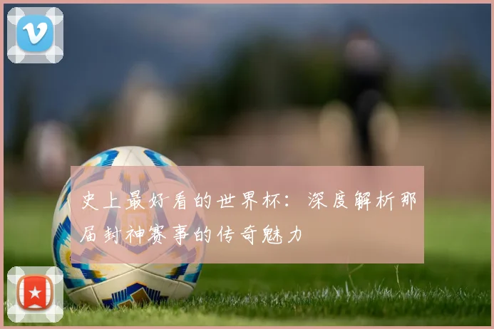 史上最好看的世界杯:深度解析那届封神赛事的传奇魅力