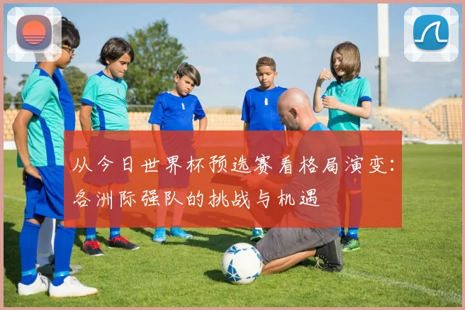 从今日世界杯预选赛看格局演变：各洲际强队的挑战与机遇