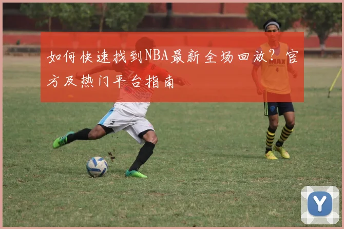 如何快速找到NBA最新全场回放？官方及热门平台指南