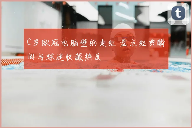C罗欧冠电脑壁纸走红 盘点经典瞬间与球迷收藏热度