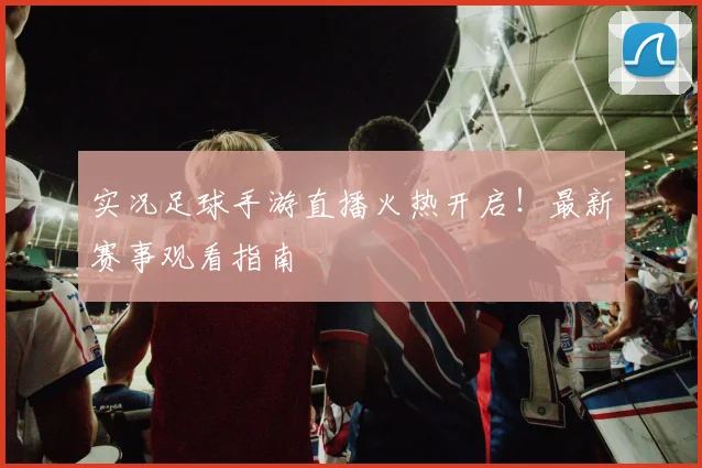 实况足球手游直播火热开启！最新赛事观看指南