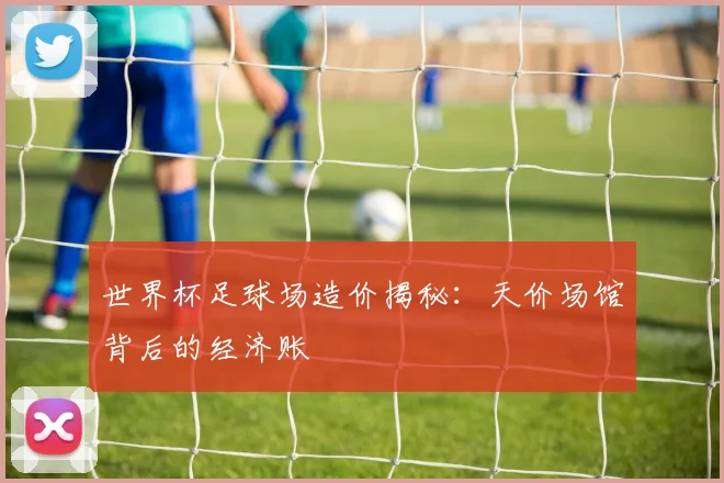 世界杯足球场造价揭秘：天价场馆背后的经济账