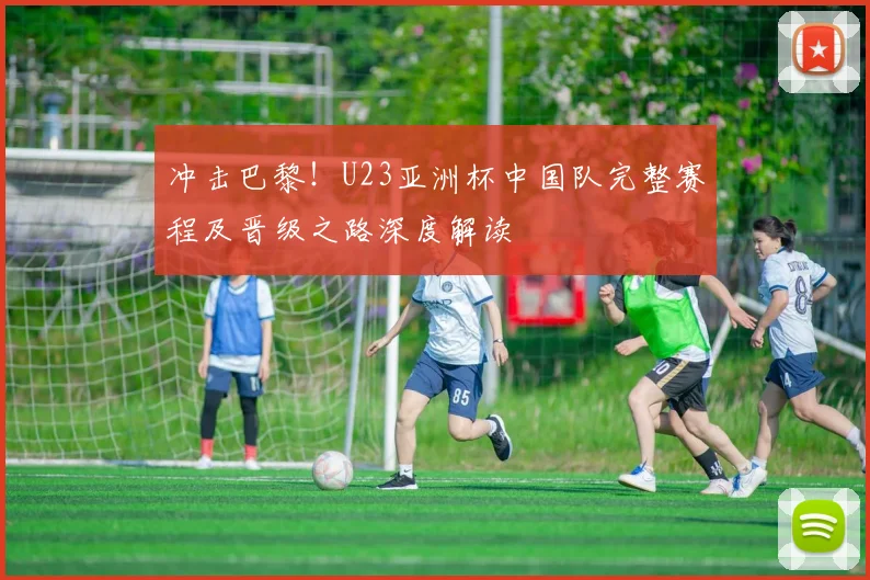 冲击巴黎！U23亚洲杯中国队完整赛程及晋级之路深度解读