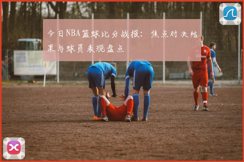 今日NBA篮球比分战报：焦点对决结果与球员表现盘点