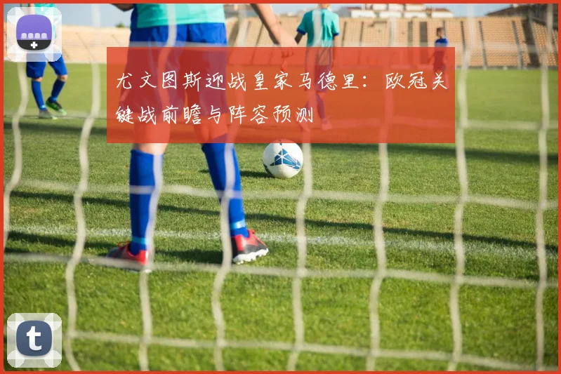 尤文图斯迎战皇家马德里：欧冠关键战前瞻与阵容预测